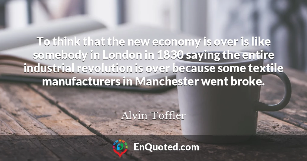 To think that the new economy is over is like somebody in London in 1830 saying the entire industrial revolution is over because some textile manufacturers in Manchester went broke.