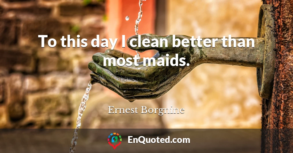 To this day I clean better than most maids.