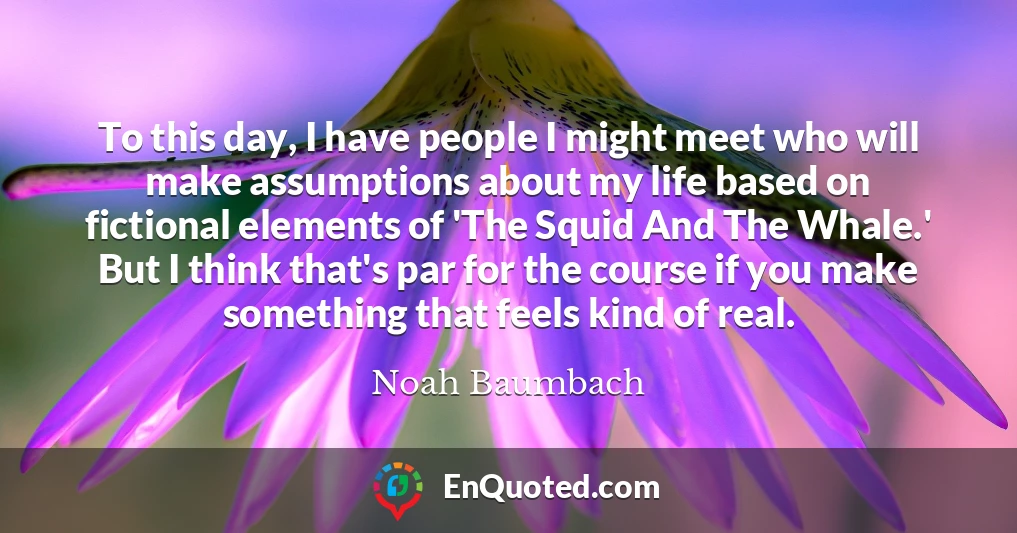 To this day, I have people I might meet who will make assumptions about my life based on fictional elements of 'The Squid And The Whale.' But I think that's par for the course if you make something that feels kind of real.