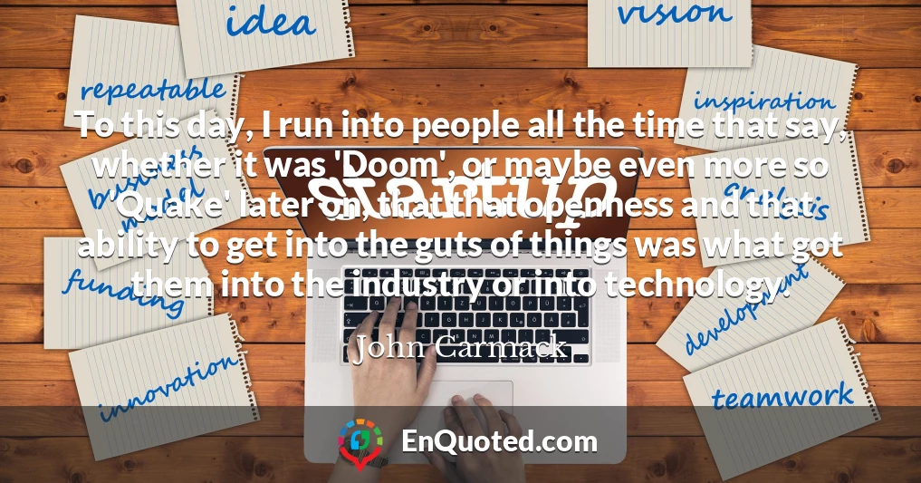 To this day, I run into people all the time that say, whether it was 'Doom', or maybe even more so 'Quake' later on, that that openness and that ability to get into the guts of things was what got them into the industry or into technology.