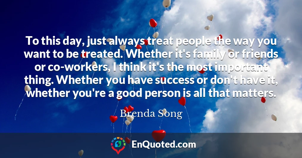 To this day, just always treat people the way you want to be treated. Whether it's family or friends or co-workers, I think it's the most important thing. Whether you have success or don't have it, whether you're a good person is all that matters.