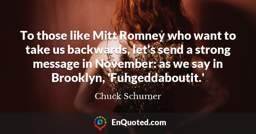 To those like Mitt Romney who want to take us backwards, let's send a strong message in November: as we say in Brooklyn, 'Fuhgeddaboutit.'