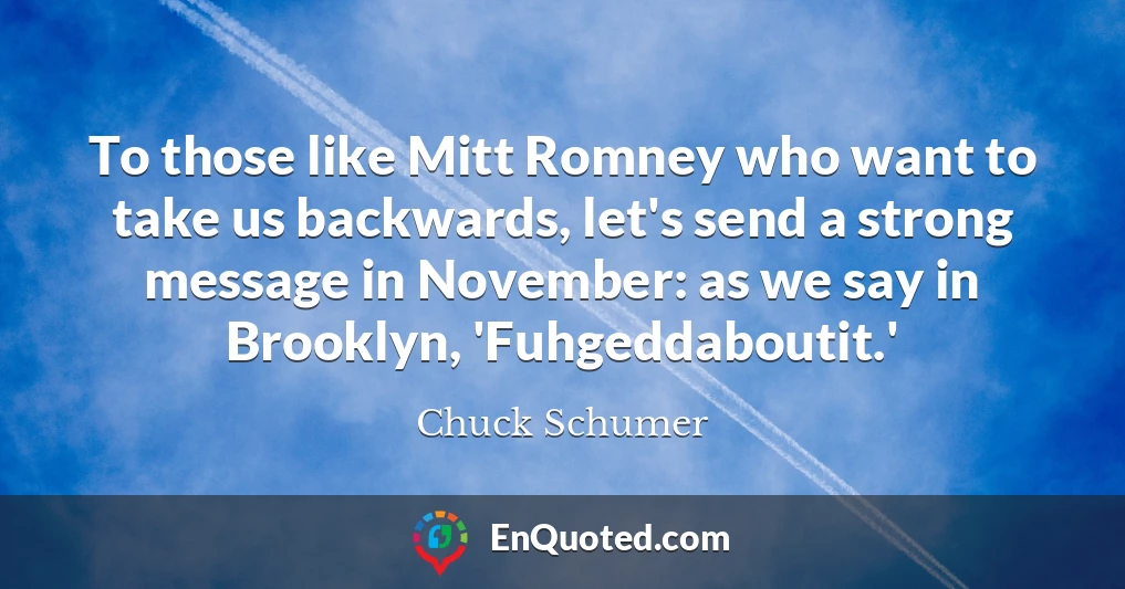 To those like Mitt Romney who want to take us backwards, let's send a strong message in November: as we say in Brooklyn, 'Fuhgeddaboutit.'