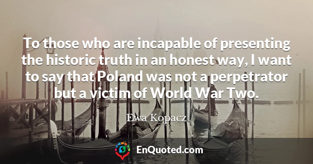 To those who are incapable of presenting the historic truth in an honest way, I want to say that Poland was not a perpetrator but a victim of World War Two.