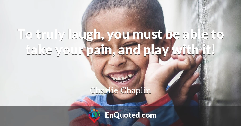 To truly laugh, you must be able to take your pain, and play with it!