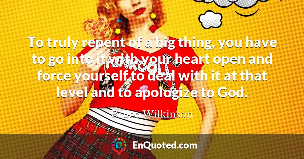 To truly repent of a big thing, you have to go into it with your heart open and force yourself to deal with it at that level and to apologize to God.