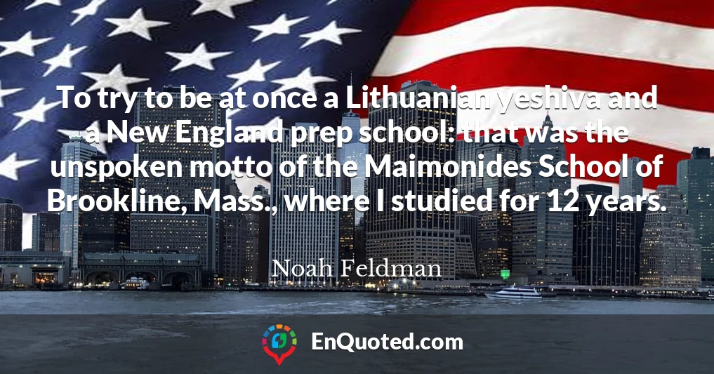 To try to be at once a Lithuanian yeshiva and a New England prep school: that was the unspoken motto of the Maimonides School of Brookline, Mass., where I studied for 12 years.