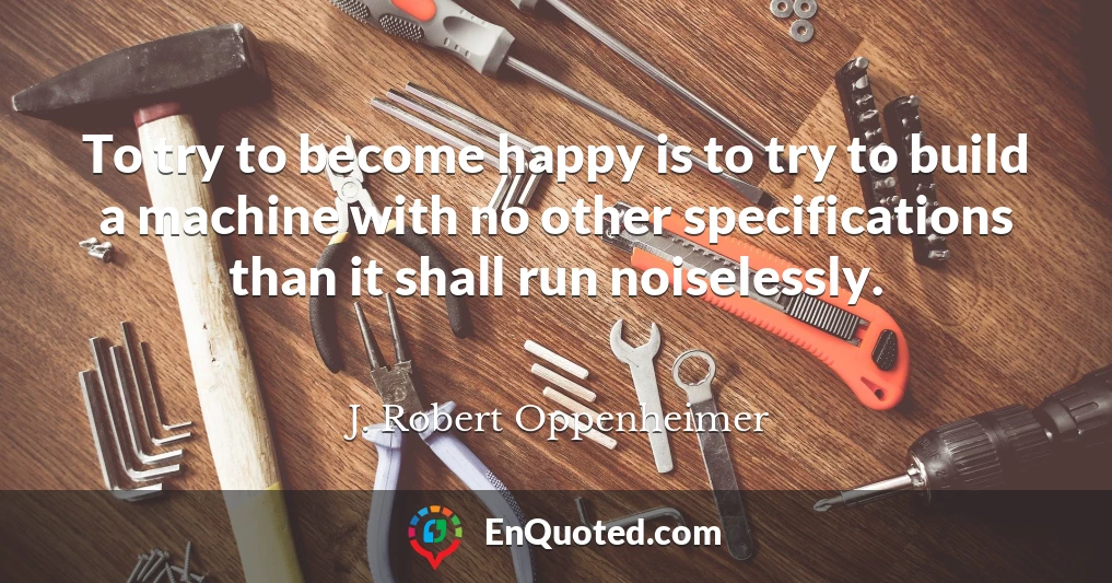 To try to become happy is to try to build a machine with no other specifications than it shall run noiselessly.