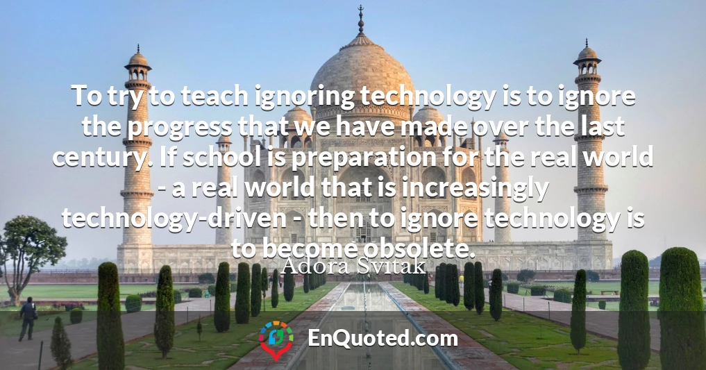 To try to teach ignoring technology is to ignore the progress that we have made over the last century. If school is preparation for the real world - a real world that is increasingly technology-driven - then to ignore technology is to become obsolete.