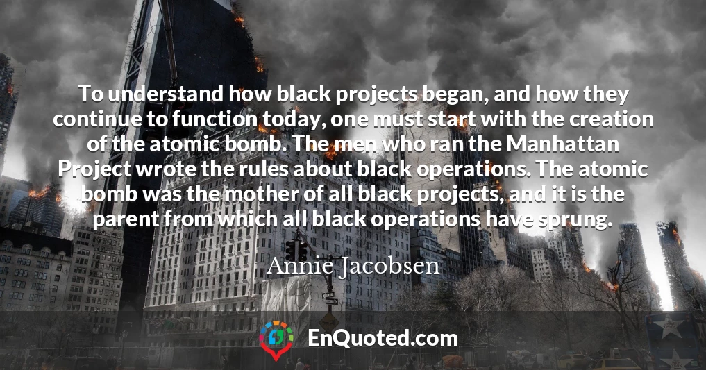 To understand how black projects began, and how they continue to function today, one must start with the creation of the atomic bomb. The men who ran the Manhattan Project wrote the rules about black operations. The atomic bomb was the mother of all black projects, and it is the parent from which all black operations have sprung.