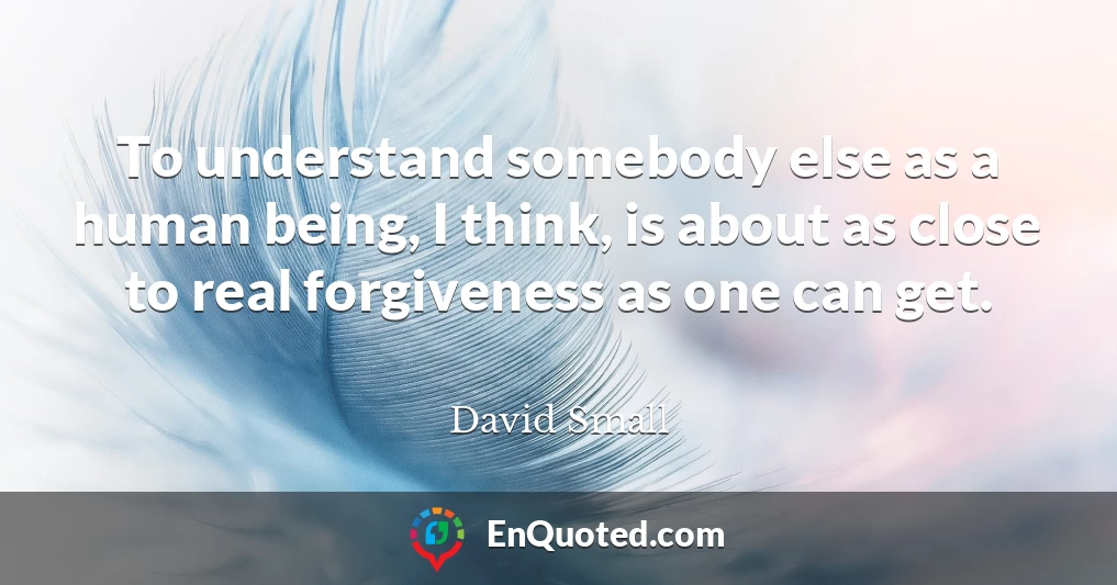 To understand somebody else as a human being, I think, is about as close to real forgiveness as one can get.