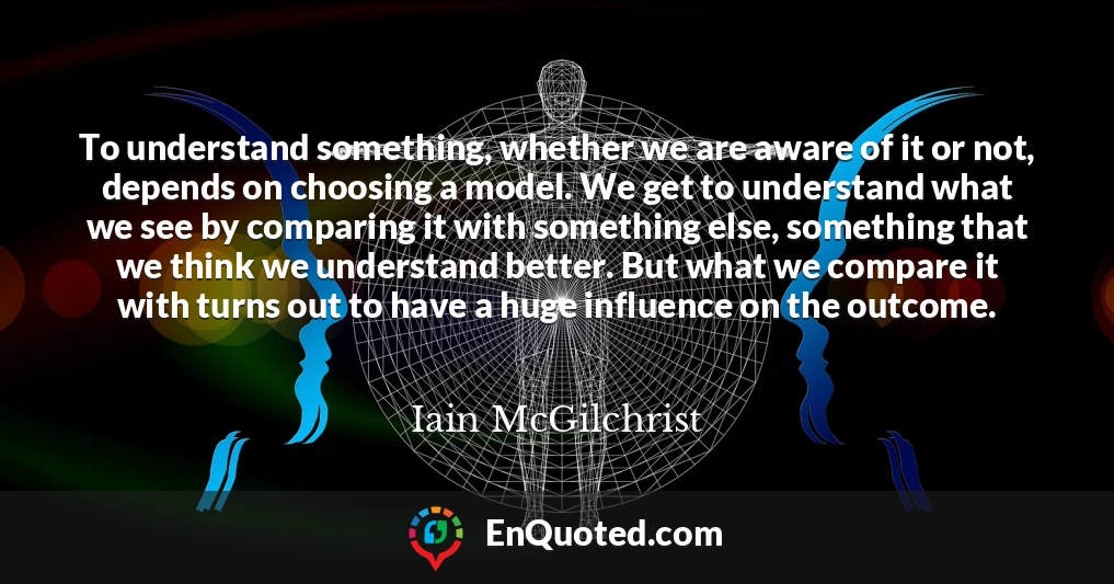To understand something, whether we are aware of it or not, depends on choosing a model. We get to understand what we see by comparing it with something else, something that we think we understand better. But what we compare it with turns out to have a huge influence on the outcome.