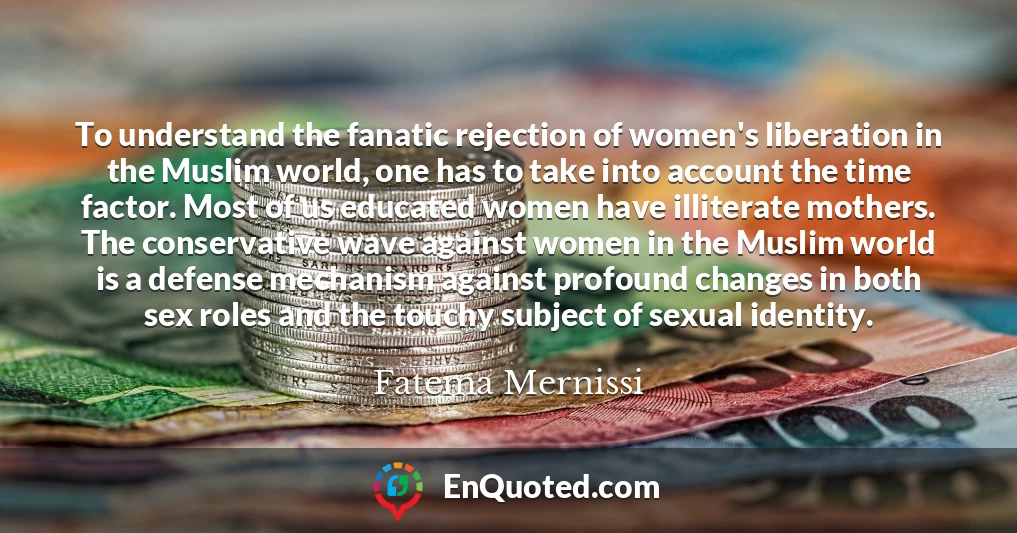 To understand the fanatic rejection of women's liberation in the Muslim world, one has to take into account the time factor. Most of us educated women have illiterate mothers. The conservative wave against women in the Muslim world is a defense mechanism against profound changes in both sex roles and the touchy subject of sexual identity.
