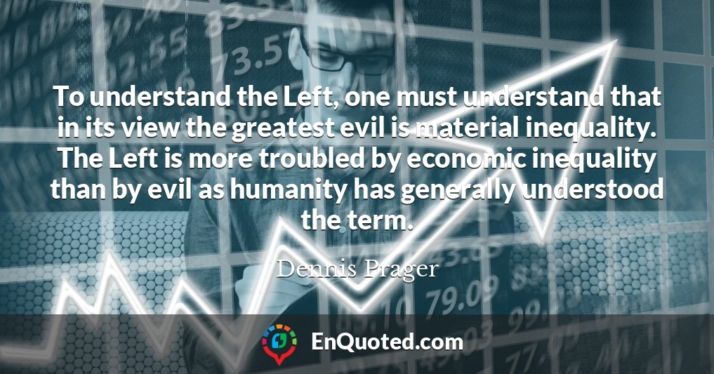To understand the Left, one must understand that in its view the greatest evil is material inequality. The Left is more troubled by economic inequality than by evil as humanity has generally understood the term.