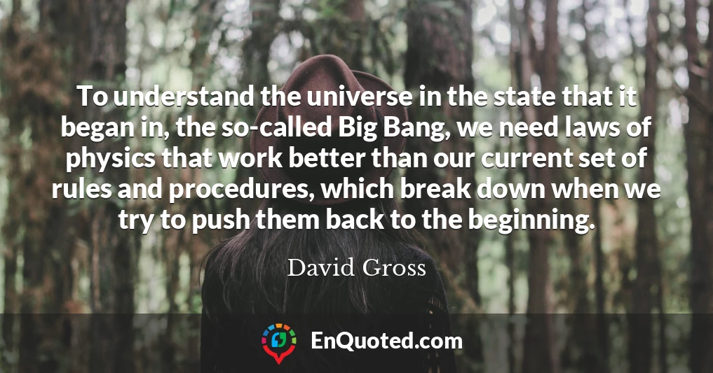 To understand the universe in the state that it began in, the so-called Big Bang, we need laws of physics that work better than our current set of rules and procedures, which break down when we try to push them back to the beginning.