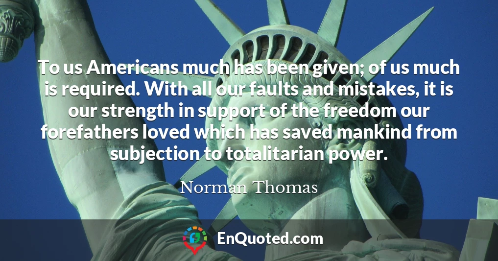 To us Americans much has been given; of us much is required. With all our faults and mistakes, it is our strength in support of the freedom our forefathers loved which has saved mankind from subjection to totalitarian power.