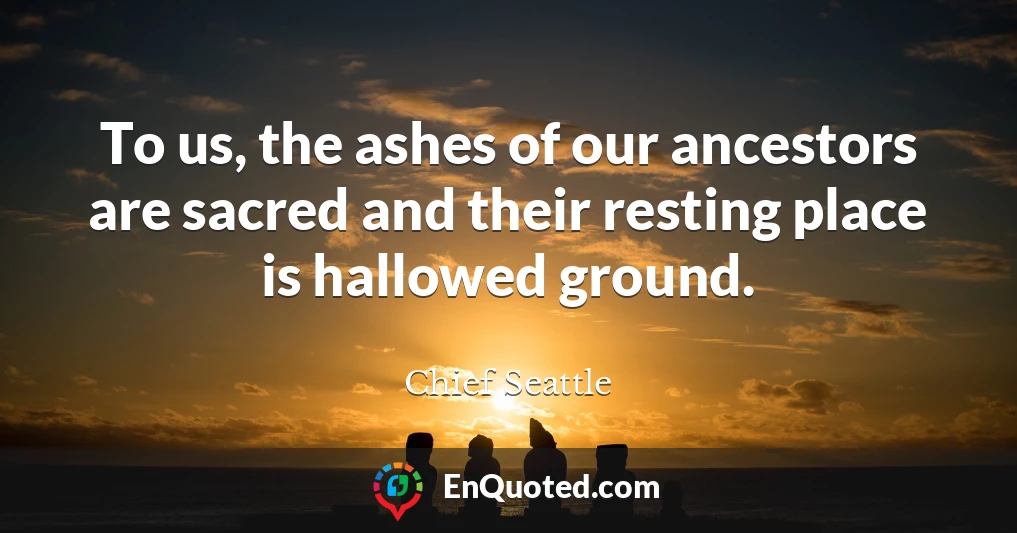 To us, the ashes of our ancestors are sacred and their resting place is hallowed ground.