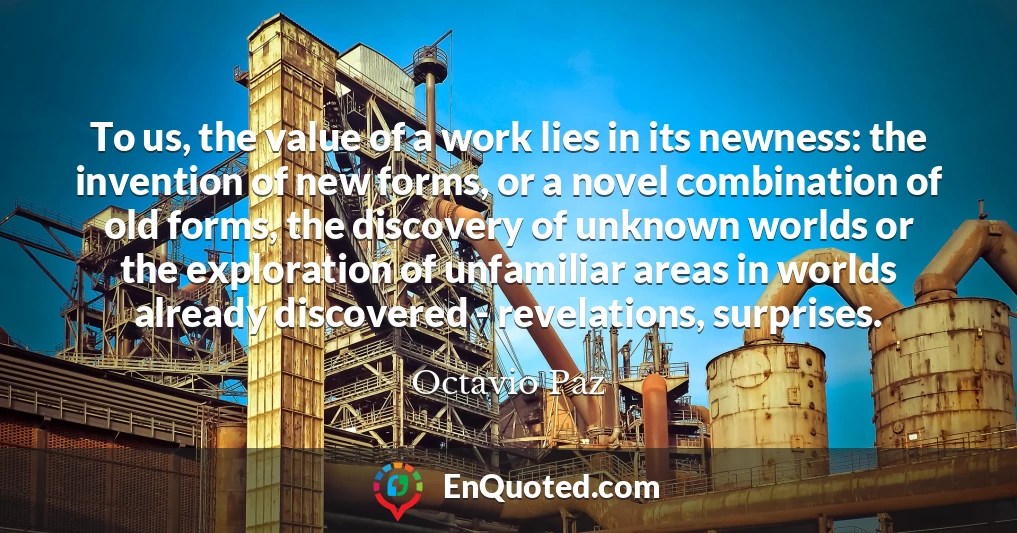 To us, the value of a work lies in its newness: the invention of new forms, or a novel combination of old forms, the discovery of unknown worlds or the exploration of unfamiliar areas in worlds already discovered - revelations, surprises.