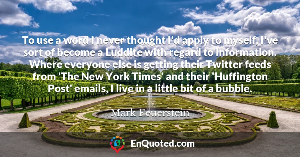 To use a word I never thought I'd apply to myself, I've sort of become a Luddite with regard to information. Where everyone else is getting their Twitter feeds from 'The New York Times' and their 'Huffington Post' emails, I live in a little bit of a bubble.