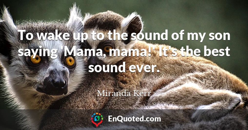 To wake up to the sound of my son saying 'Mama, mama!' It's the best sound ever.