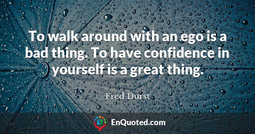 To walk around with an ego is a bad thing. To have confidence in yourself is a great thing.