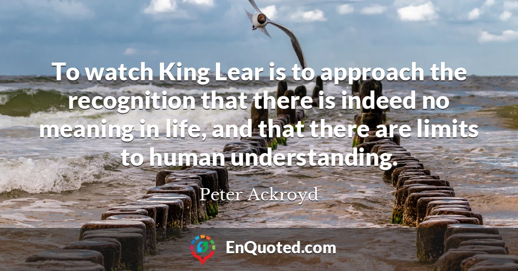 To watch King Lear is to approach the recognition that there is indeed no meaning in life, and that there are limits to human understanding.