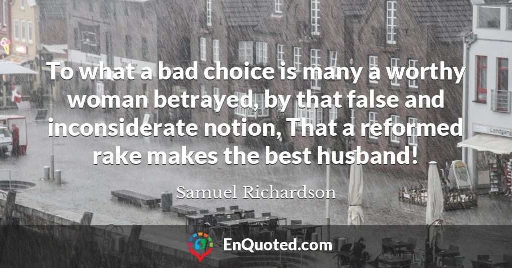 To what a bad choice is many a worthy woman betrayed, by that false and inconsiderate notion, That a reformed rake makes the best husband!