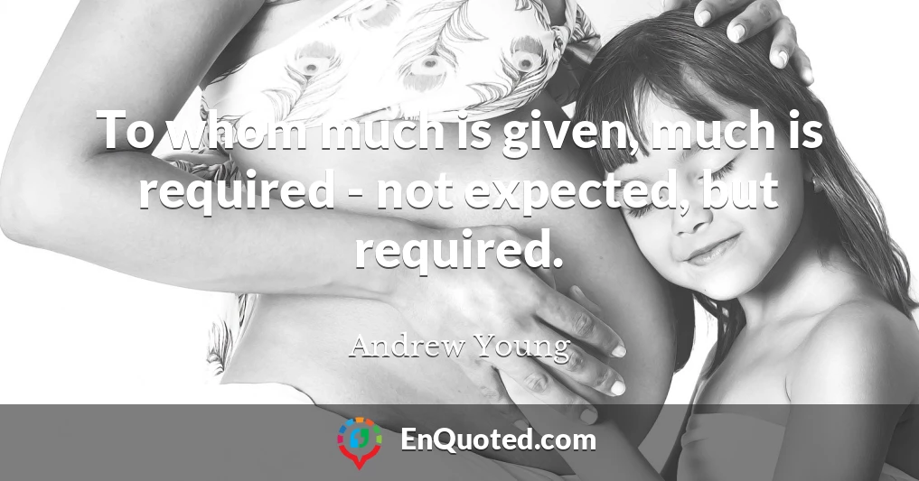 To whom much is given, much is required - not expected, but required.