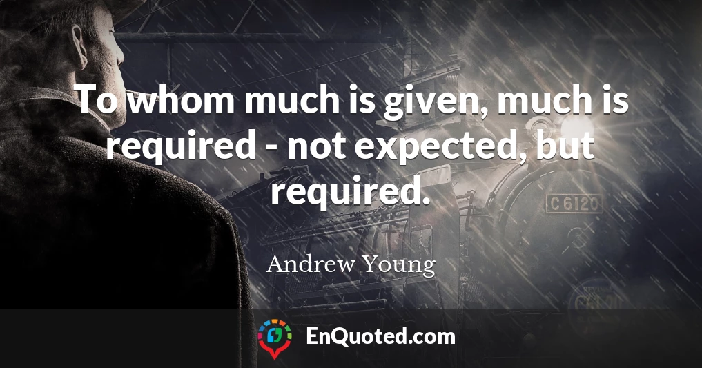 To whom much is given, much is required - not expected, but required.