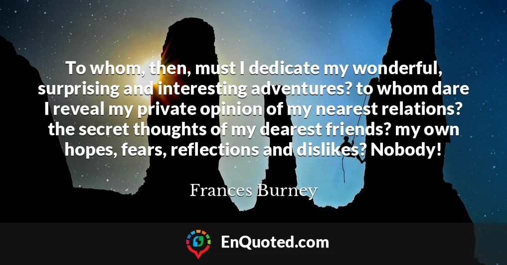 To whom, then, must I dedicate my wonderful, surprising and interesting adventures? to whom dare I reveal my private opinion of my nearest relations? the secret thoughts of my dearest friends? my own hopes, fears, reflections and dislikes? Nobody!