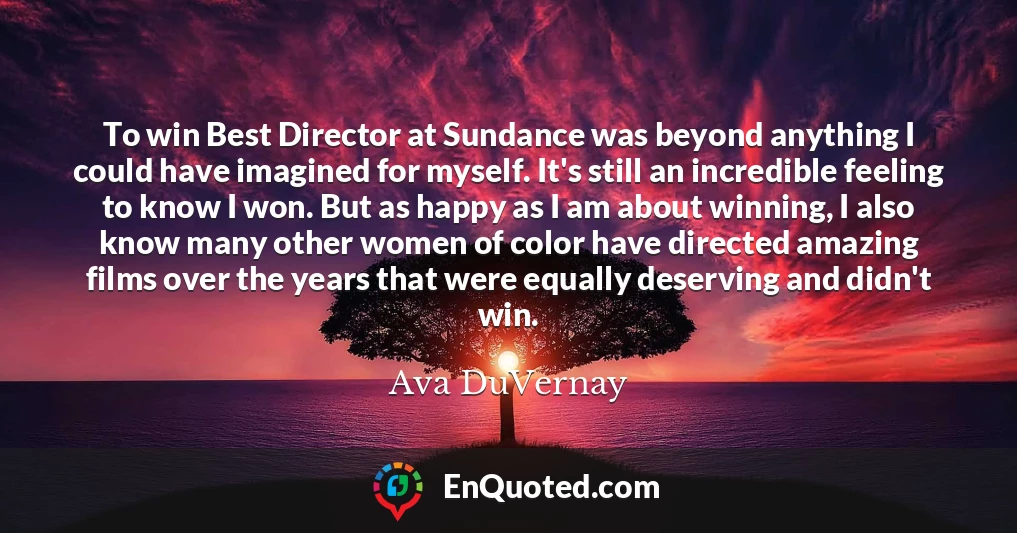 To win Best Director at Sundance was beyond anything I could have imagined for myself. It's still an incredible feeling to know I won. But as happy as I am about winning, I also know many other women of color have directed amazing films over the years that were equally deserving and didn't win.