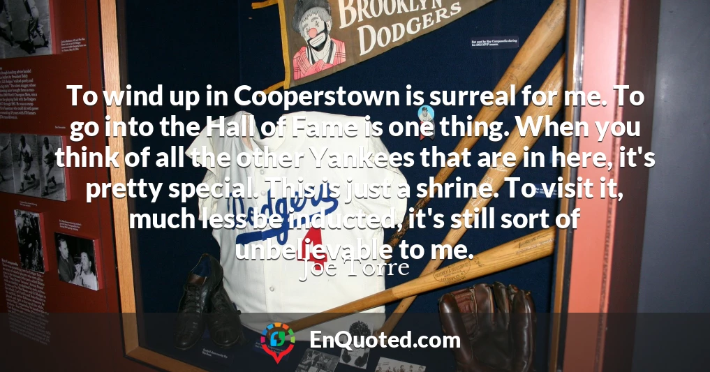 To wind up in Cooperstown is surreal for me. To go into the Hall of Fame is one thing. When you think of all the other Yankees that are in here, it's pretty special. This is just a shrine. To visit it, much less be inducted, it's still sort of unbelievable to me.