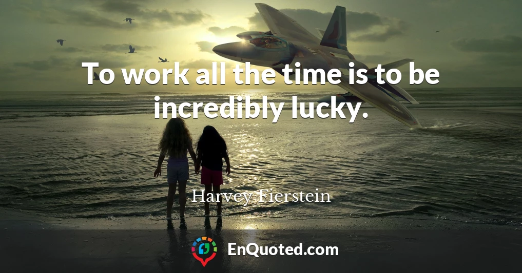 To work all the time is to be incredibly lucky.