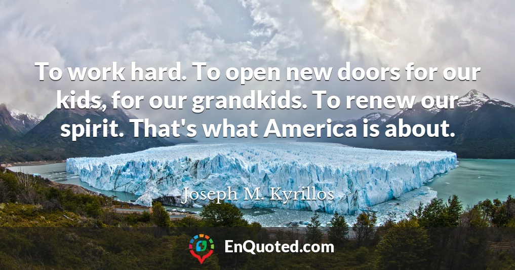 To work hard. To open new doors for our kids, for our grandkids. To renew our spirit. That's what America is about.