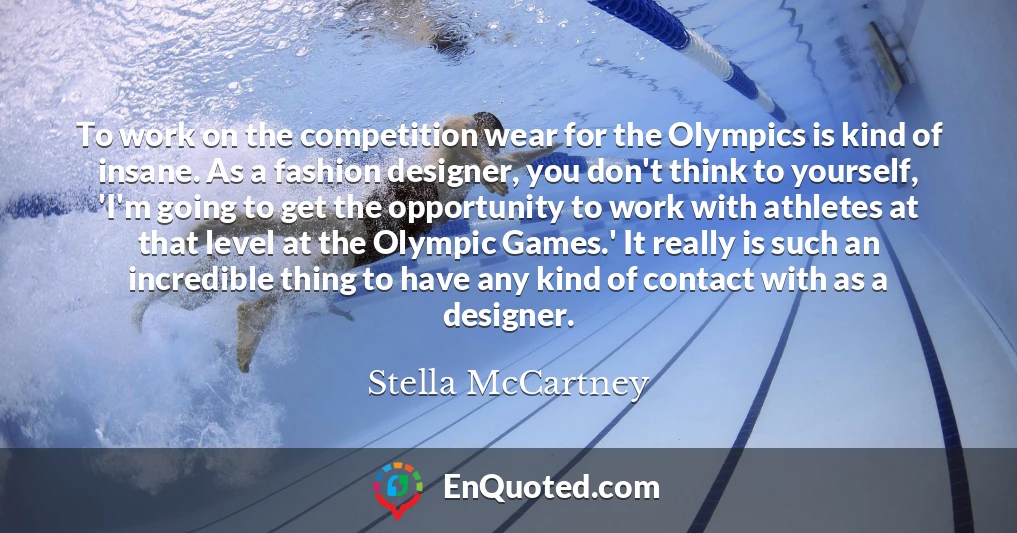 To work on the competition wear for the Olympics is kind of insane. As a fashion designer, you don't think to yourself, 'I'm going to get the opportunity to work with athletes at that level at the Olympic Games.' It really is such an incredible thing to have any kind of contact with as a designer.