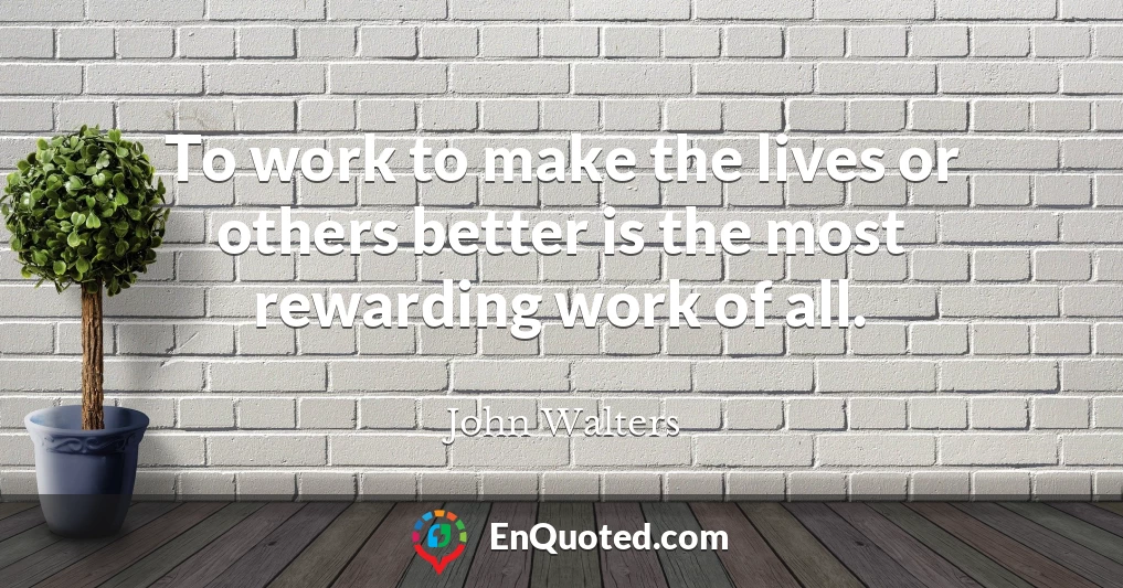 To work to make the lives or others better is the most rewarding work of all.