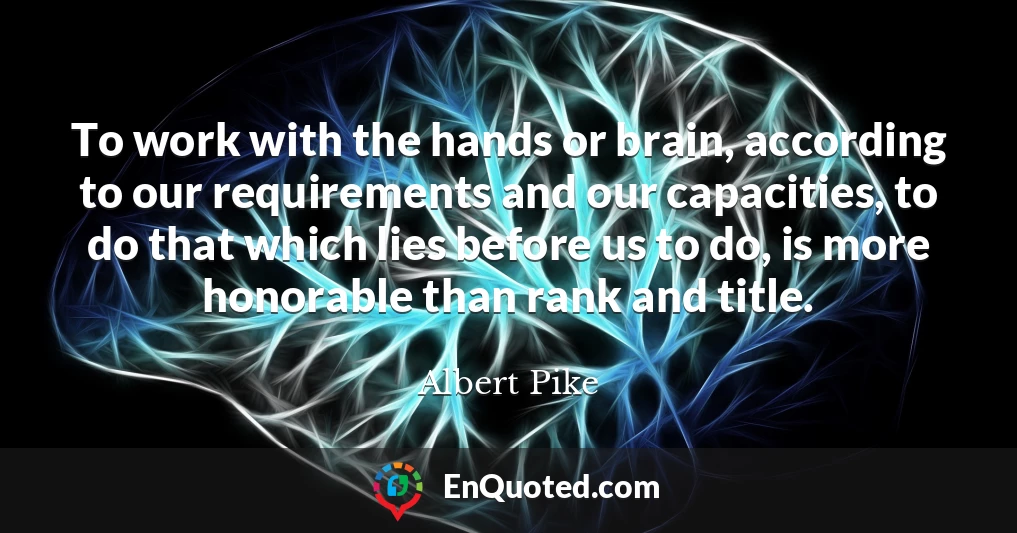 To work with the hands or brain, according to our requirements and our capacities, to do that which lies before us to do, is more honorable than rank and title.