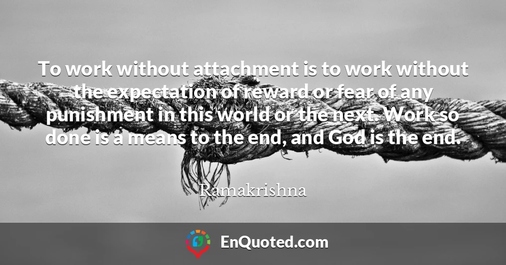 To work without attachment is to work without the expectation of reward or fear of any punishment in this world or the next. Work so done is a means to the end, and God is the end.