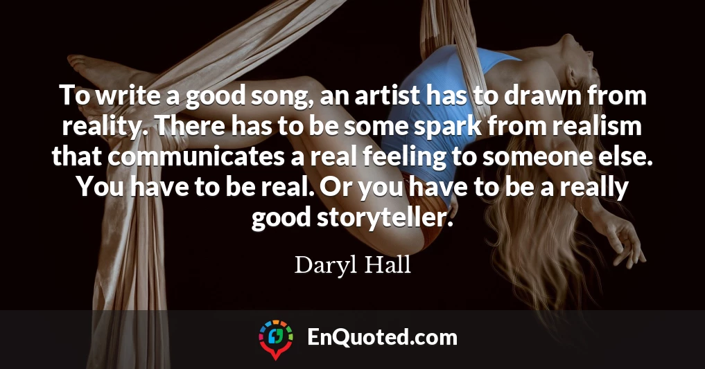 To write a good song, an artist has to drawn from reality. There has to be some spark from realism that communicates a real feeling to someone else. You have to be real. Or you have to be a really good storyteller.