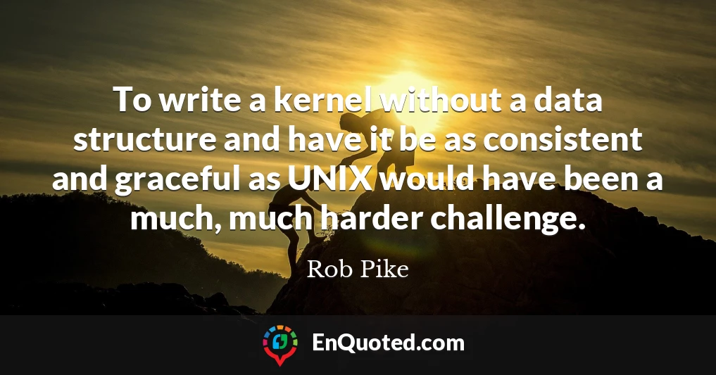 To write a kernel without a data structure and have it be as consistent and graceful as UNIX would have been a much, much harder challenge.