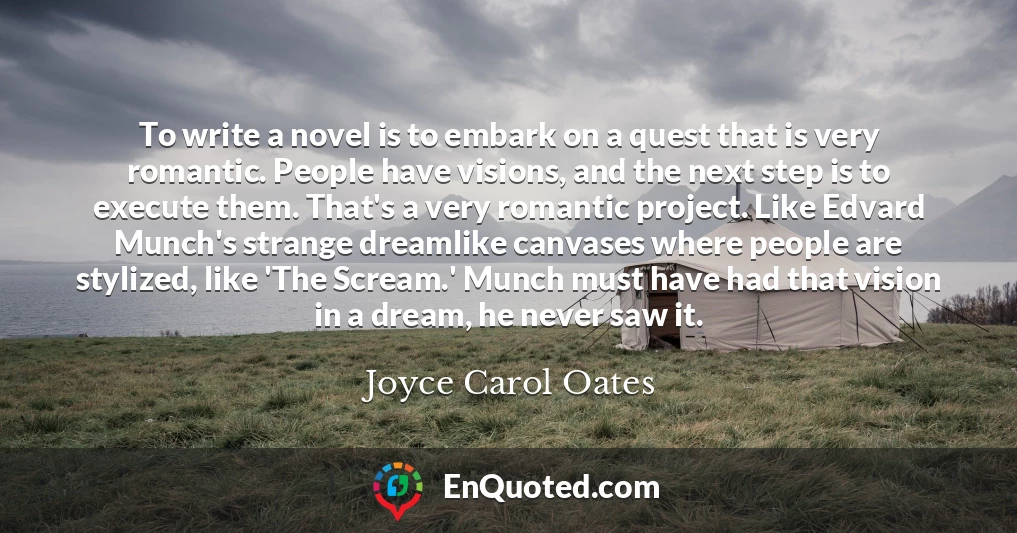 To write a novel is to embark on a quest that is very romantic. People have visions, and the next step is to execute them. That's a very romantic project. Like Edvard Munch's strange dreamlike canvases where people are stylized, like 'The Scream.' Munch must have had that vision in a dream, he never saw it.