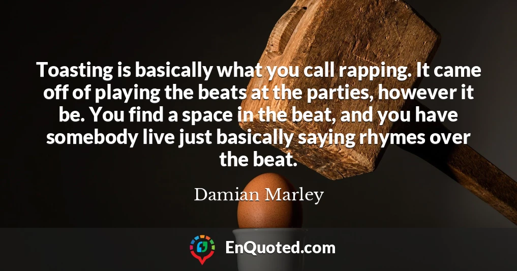 Toasting is basically what you call rapping. It came off of playing the beats at the parties, however it be. You find a space in the beat, and you have somebody live just basically saying rhymes over the beat.