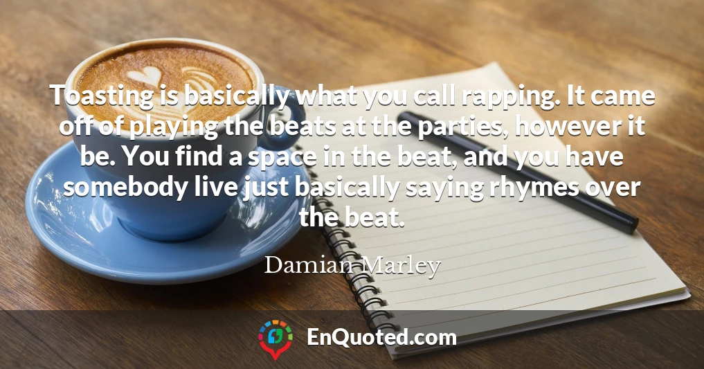 Toasting is basically what you call rapping. It came off of playing the beats at the parties, however it be. You find a space in the beat, and you have somebody live just basically saying rhymes over the beat.
