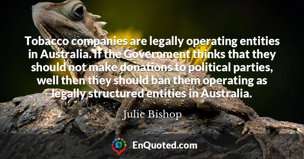 Tobacco companies are legally operating entities in Australia. If the Government thinks that they should not make donations to political parties, well then they should ban them operating as legally structured entities in Australia.