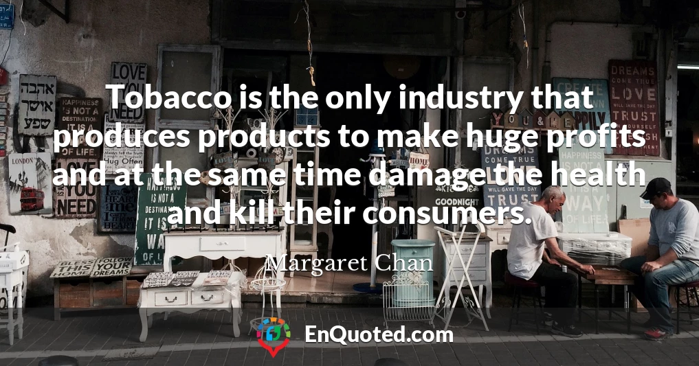 Tobacco is the only industry that produces products to make huge profits and at the same time damage the health and kill their consumers.