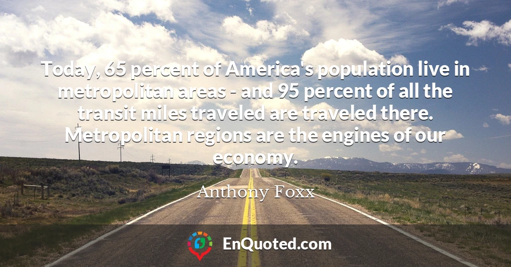 Today, 65 percent of America's population live in metropolitan areas - and 95 percent of all the transit miles traveled are traveled there. Metropolitan regions are the engines of our economy.