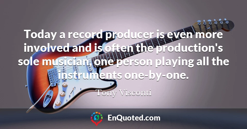 Today a record producer is even more involved and is often the production's sole musician, one person playing all the instruments one-by-one.