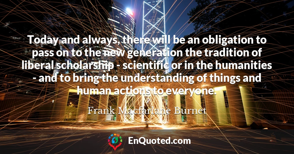 Today and always, there will be an obligation to pass on to the new generation the tradition of liberal scholarship - scientific or in the humanities - and to bring the understanding of things and human actions to everyone.