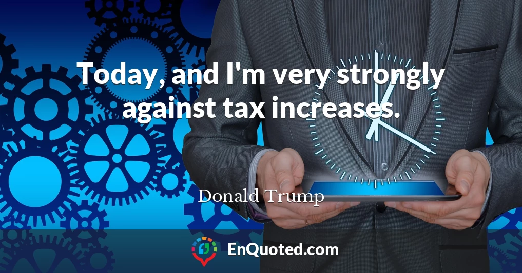 Today, and I'm very strongly against tax increases.