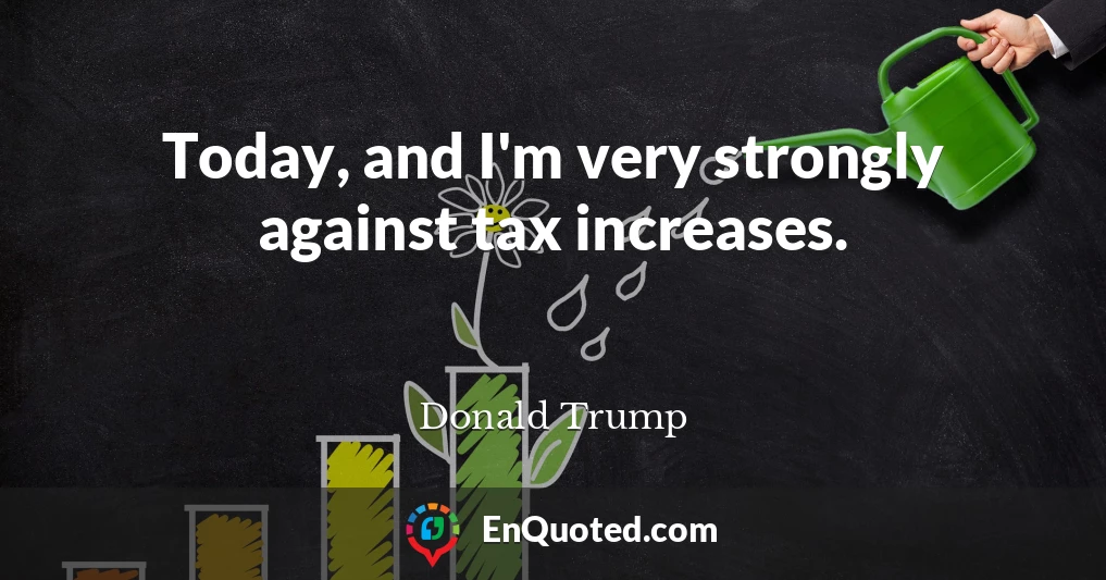 Today, and I'm very strongly against tax increases.